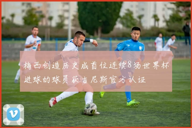 梅西创造历史成首位连续8场世界杯进球的球员获吉尼斯官方认证