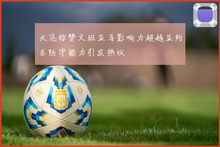 大范称赞文班亚马影响力超越亚约东防守能力引发热议