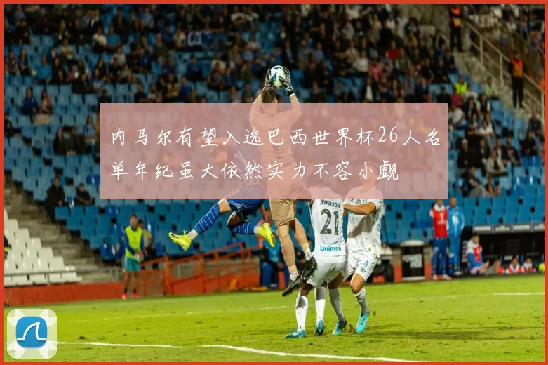 内马尔有望入选巴西世界杯26人名单年纪虽大依然实力不容小觑