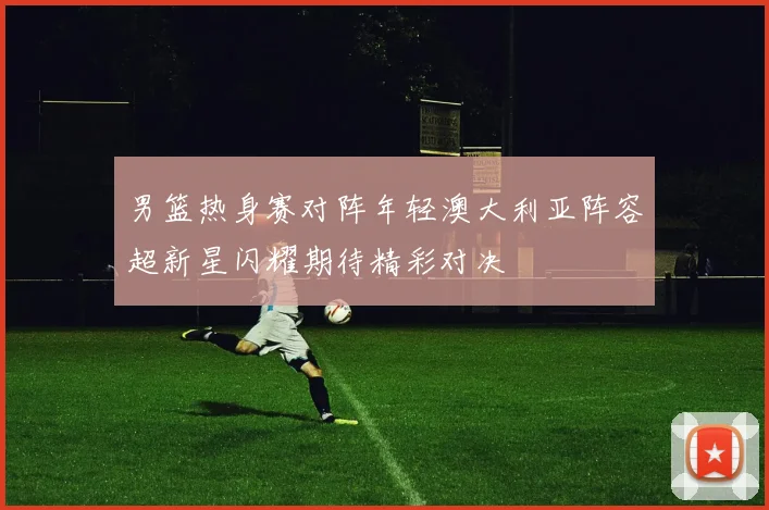 男篮热身赛对阵年轻澳大利亚阵容超新星闪耀期待精彩对决