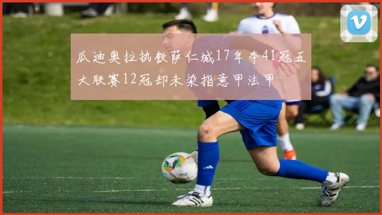 瓜迪奥拉执教萨仁城17年夺41冠五大联赛12冠却未染指意甲法甲