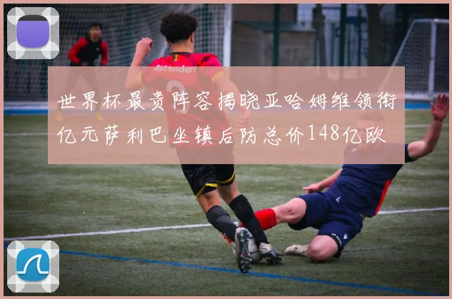 世界杯最贵阵容揭晓亚哈姆维领衔亿元萨利巴坐镇后防总价148亿欧