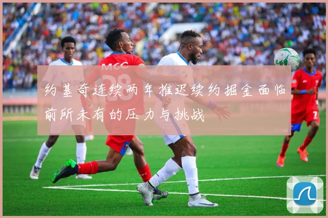 约基奇连续两年推迟续约掘金面临前所未有的压力与挑战