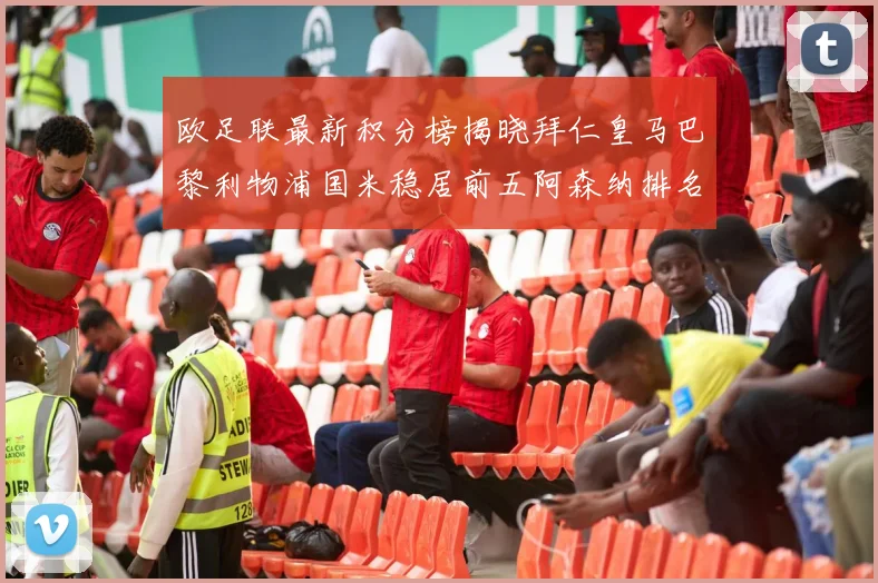 欧足联最新积分榜揭晓拜仁皇马巴黎利物浦国米稳居前五阿森纳排名第七
