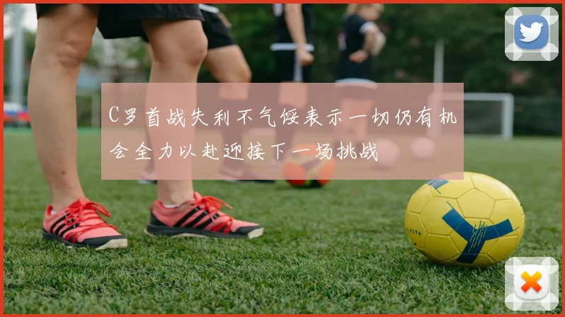 C罗首战失利不气馁表示一切仍有机会全力以赴迎接下一场挑战