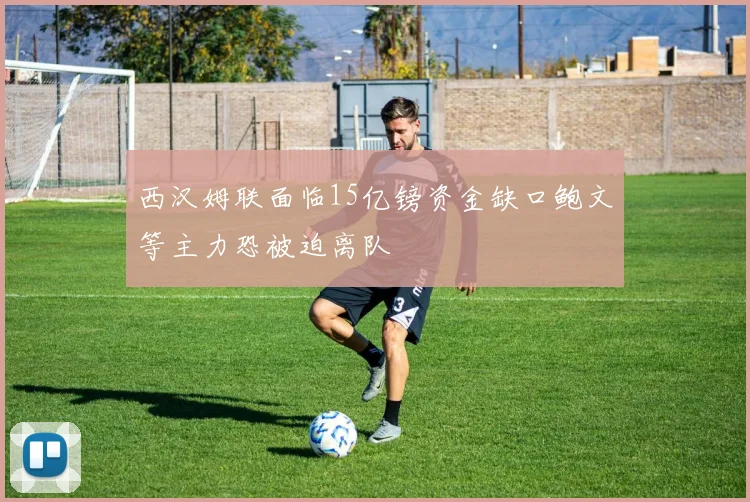 西汉姆联面临15亿镑资金缺口鲍文等主力恐被迫离队