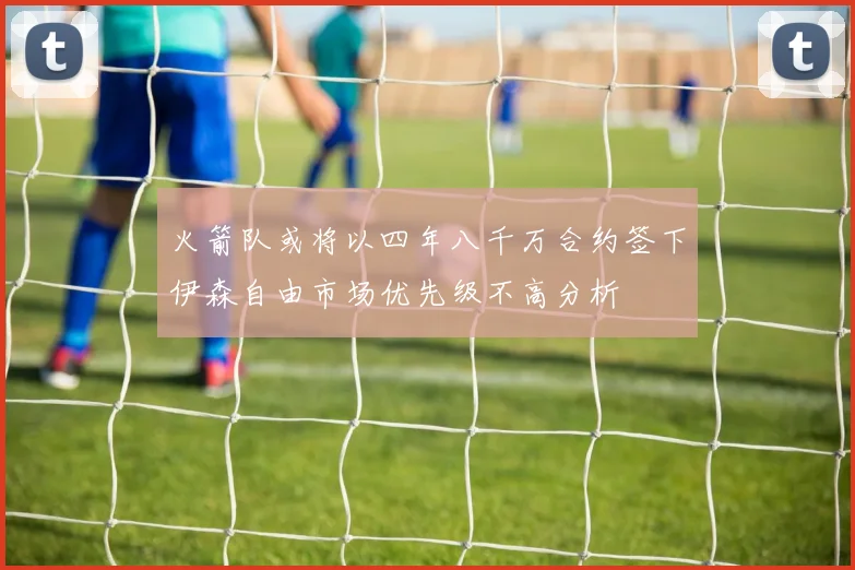火箭队或将以四年八千万合约签下伊森自由市场优先级不高分析