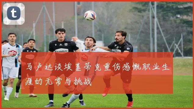 马卢达谈埃基蒂克重伤感慨职业生涯的无常与挑战