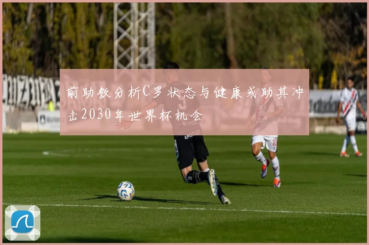 前助教分析C罗状态与健康或助其冲击2030年世界杯机会